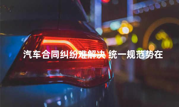 汽车合同纠纷难解决 统一规范势在必行
